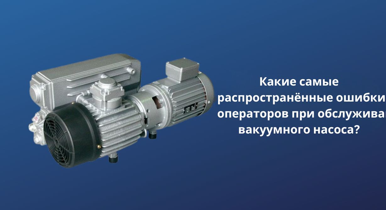 Каковы наиболее распространенные ошибки оператора при обслуживании вакуумного насоса?